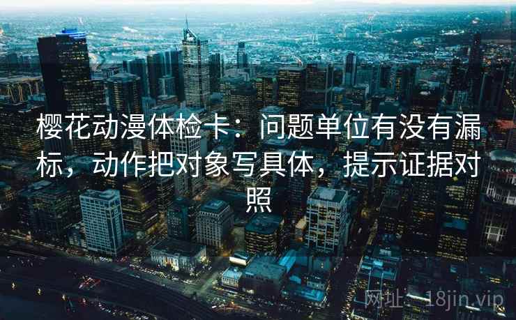 樱花动漫体检卡：问题单位有没有漏标，动作把对象写具体，提示证据对照