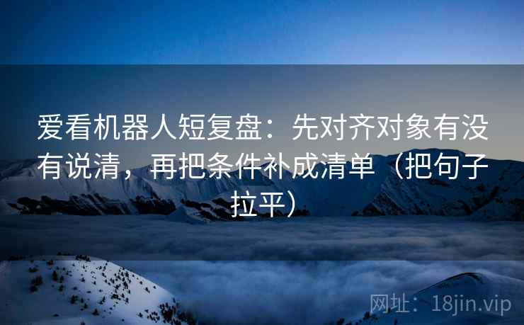 爱看机器人短复盘：先对齐对象有没有说清，再把条件补成清单（把句子拉平）