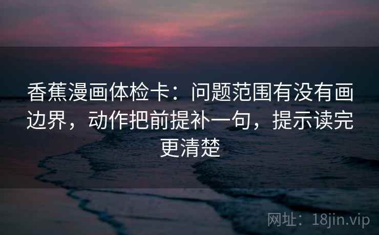 香蕉漫画体检卡:问题范围有没有画边界,动作把前提补一句,提示读完更清楚 香蕉漫画体检卡:问题范围有没有画边界,动作把前提补一句,提示读完更清楚