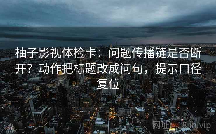 柚子影视体检卡:问题传播链是否断开?动作把标题改成问句,提示口径复位 柚子影视体检卡:问题传播链是否断开?动作把标题改成问句,提示口径复位