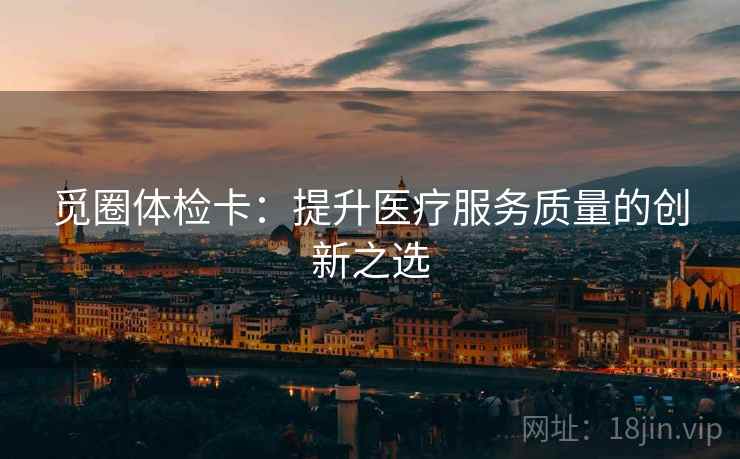 觅圈体检卡:提升医疗服务质量的创新之选 觅圈体检卡:提升医疗服务质量的创新之选