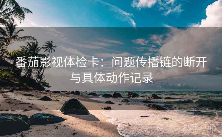 番茄影视体检卡:问题传播链的断开与具体动作记录 番茄影视体检卡:问题传播链的断开与具体动作记录