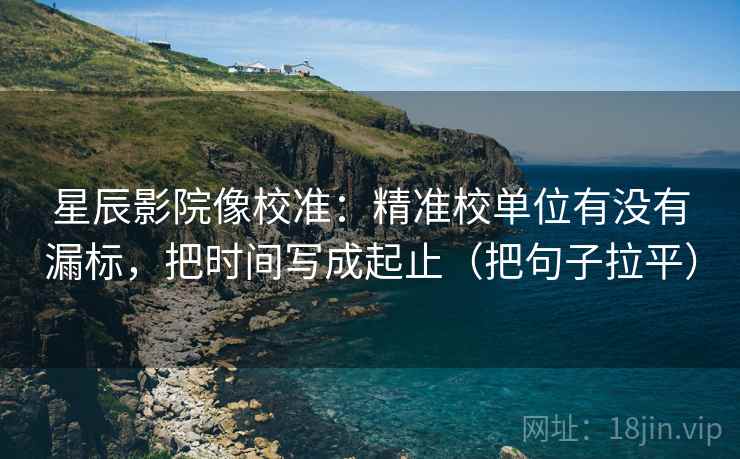 星辰影院像校准:精准校单位有没有漏标,把时间写成起止(把句子拉平) 星辰影院像校准:精准校单位有没有漏标,把时间写成起止(把句子拉平)