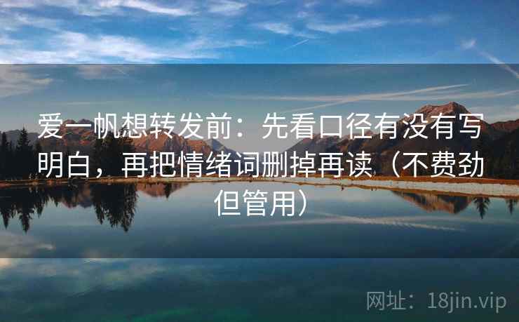 爱一帆想转发前:先看口径有没有写明白,再把情绪词删掉再读(不费劲但管用) 爱一帆想转发前:先看口径有没有写明白,再把情绪词删掉再读(不费劲但管用)