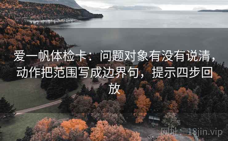 爱一帆体检卡:问题对象有没有说清,动作把范围写成边界句,提示四步回放 爱一帆体检卡:问题对象有没有说清,动作把范围写成边界句,提示四步回放