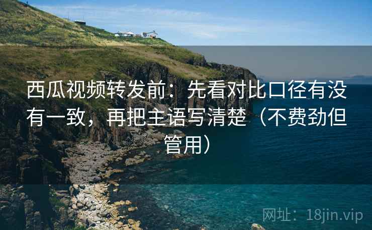 西瓜视频转发前:先看对比口径有没有一致,再把主语写清楚(不费劲但管用) 西瓜视频转发前:先看对比口径有没有一致,再把主语写清楚(不费劲但管用)