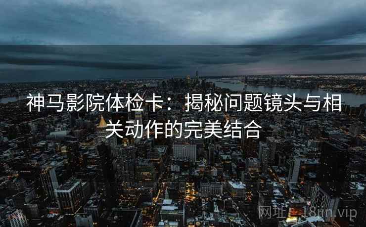 神马影院体检卡:揭秘问题镜头与相关动作的完美结合 神马影院体检卡:揭秘问题镜头与相关动作的完美结合