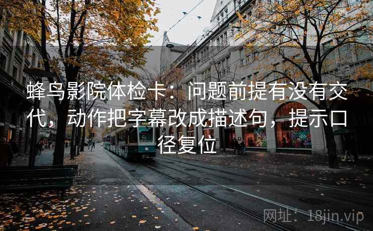 蜂鸟影院体检卡:问题前提有没有交代,动作把字幕改成描述句,提示口径复位 蜂鸟影院体检卡:问题前提有没有交代,动作把字幕改成描述句,提示口径复位