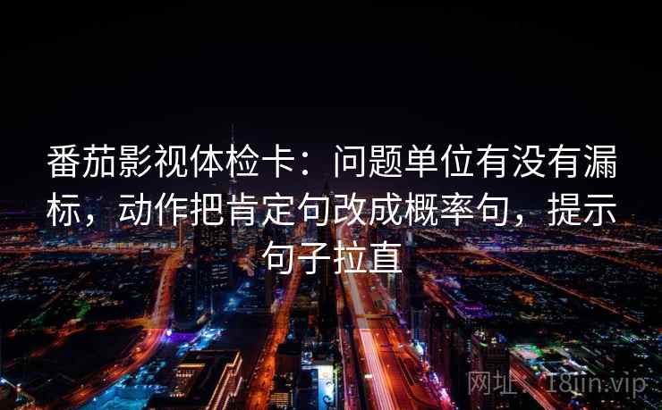 番茄影视体检卡:问题单位有没有漏标,动作把肯定句改成概率句,提示句子拉直 番茄影视体检卡:问题单位有没有漏标,动作把肯定句改成概率句,提示句子拉直