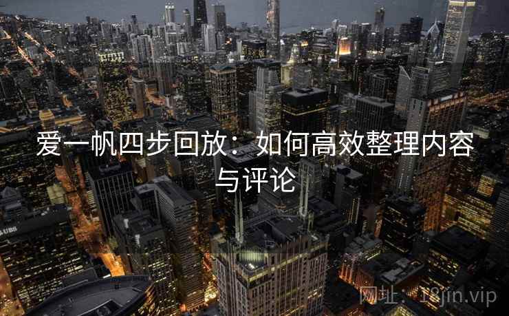爱一帆四步回放:如何高效整理内容与评论 爱一帆四步回放:如何高效整理内容与评论