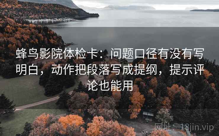 蜂鸟影院体检卡:问题口径有没有写明白,动作把段落写成提纲,提示评论也能用 蜂鸟影院体检卡:问题口径有没有写明白,动作把段落写成提纲,提示评论也能用