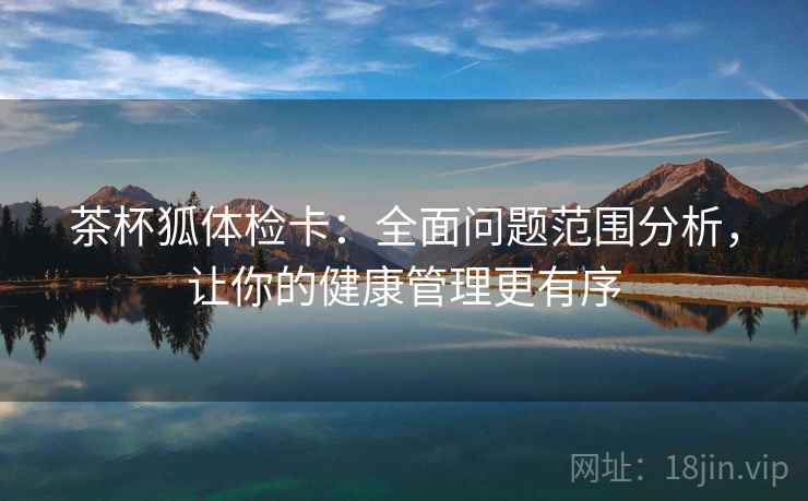 茶杯狐体检卡:全面问题范围分析,让你的健康管理更有序 茶杯狐体检卡:全面问题范围分析,让你的健康管理更有序