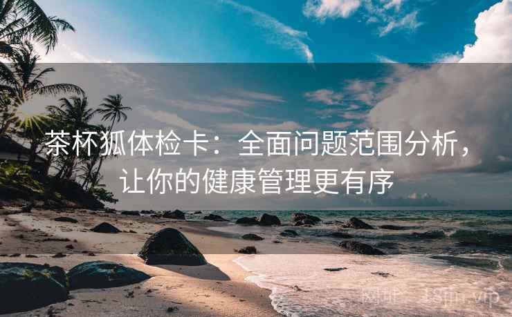 茶杯狐体检卡:全面问题范围分析,让你的健康管理更有序 茶杯狐体检卡:全面问题范围分析,让你的健康管理更有序