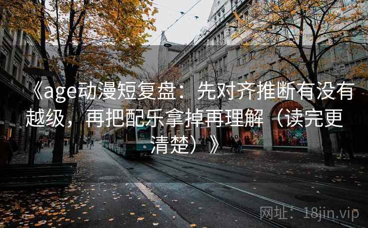 《age动漫短复盘:先对齐推断有没有越级,再把配乐拿掉再理解(读完更清楚)》 《age动漫短复盘:先对齐推断有没有越级,再把配乐拿掉再理解(读完更清楚)》
