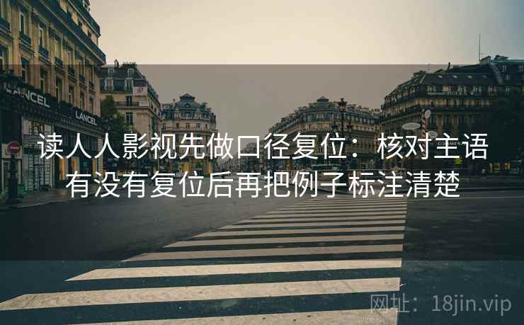 读人人影视先做口径复位:核对主语有没有复位后再把例子标注清楚 读人人影视先做口径复位:核对主语有没有复位后再把例子标注清楚