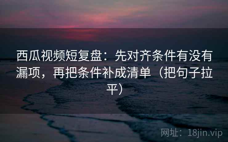 西瓜视频短复盘:先对齐条件有没有漏项,再把条件补成清单(把句子拉平) 西瓜视频短复盘:先对齐条件有没有漏项,再把条件补成清单(把句子拉平)
