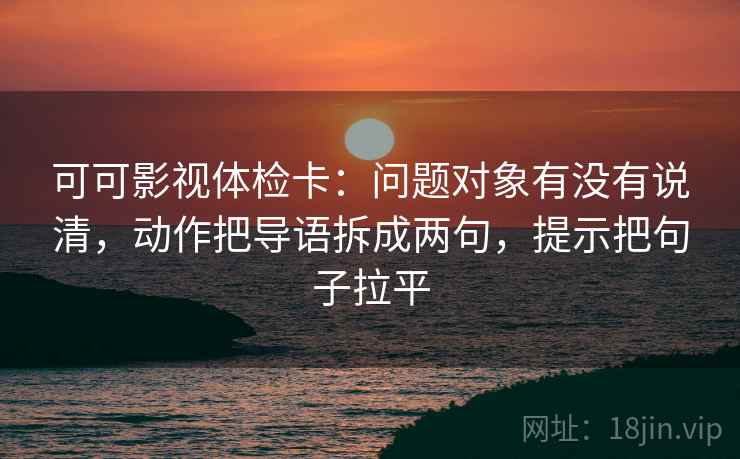 可可影视体检卡:问题对象有没有说清,动作把导语拆成两句,提示把句子拉平 可可影视体检卡:问题对象有没有说清,动作把导语拆成两句,提示把句子拉平