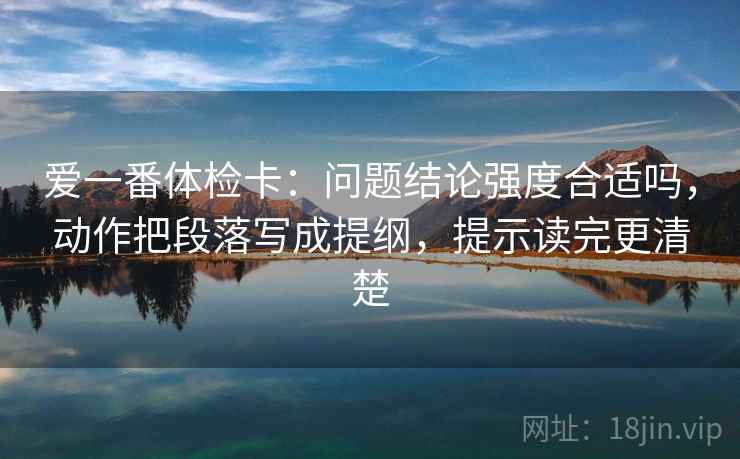 爱一番体检卡:问题结论强度合适吗,动作把段落写成提纲,提示读完更清楚 爱一番体检卡:问题结论强度合适吗,动作把段落写成提纲,提示读完更清楚