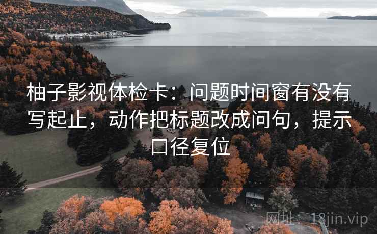 柚子影视体检卡:问题时间窗有没有写起止,动作把标题改成问句,提示口径复位 柚子影视体检卡:问题时间窗有没有写起止,动作把标题改成问句,提示口径复位