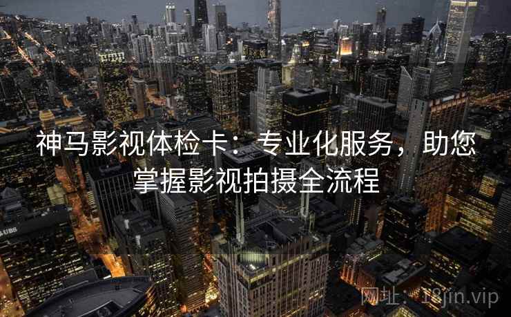神马影视体检卡:专业化服务,助您掌握影视拍摄全流程 神马影视体检卡:专业化服务,助您掌握影视拍摄全流程