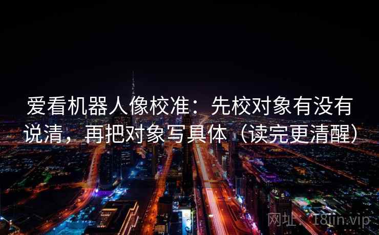 爱看机器人像校准:先校对象有没有说清,再把对象写具体(读完更清醒) 爱看机器人像校准:先校对象有没有说清,再把对象写具体(读完更清醒)